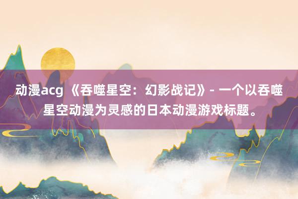 动漫acg 《吞噬星空：幻影战记》- 一个以吞噬星空动漫为灵感的日本动漫游戏标题。