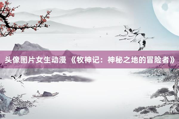 头像图片女生动漫 《牧神记：神秘之地的冒险者》