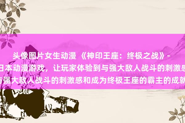 头像图片女生动漫 《神印王座：终极之战》- 一个充满刺激和挑战的日本动漫游戏，让玩家体验到与强大敌人战斗的刺激感和成为终极王座的霸主的成就感。