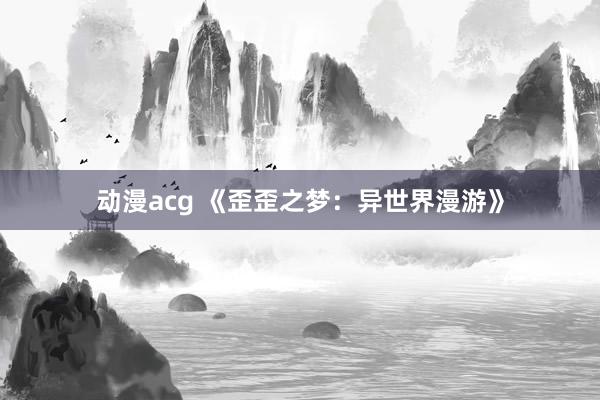 动漫acg 《歪歪之梦：异世界漫游》