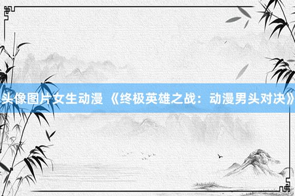 头像图片女生动漫 《终极英雄之战：动漫男头对决》