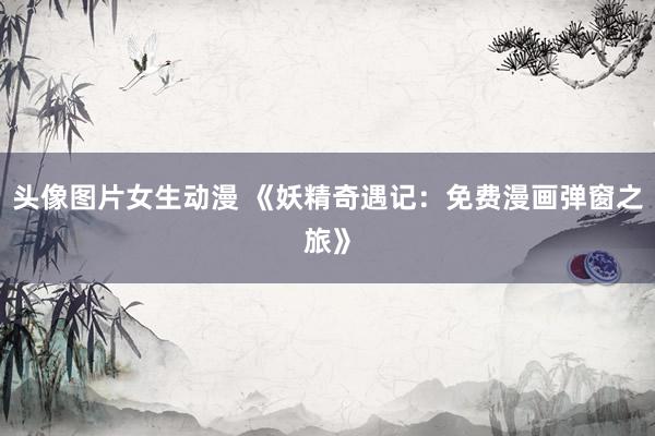 头像图片女生动漫 《妖精奇遇记：免费漫画弹窗之旅》